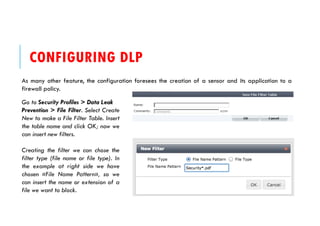 CONFIGURING DLP
As many other feature, the configuration foresees the creation of a sensor and its application to a
firewall policy.
Go to Security Profiles > Data Leak
Prevention > File Filter. Select Create
New to make a File Filter Table. Insert
the table name and click OK; now we
can insert new filters.
Creating the filter we can chose the
filter type (file name or file type). In
the example at right side we have
chosen «File Name Pattern», so we
can insert the name or extension of a
file we want to block.
 