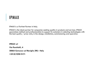 IPMAX
IPMAX is a Fortinet Partner in Italy.
IPMAX is the ideal partner for companies seeking quality in products and services. IPMAX
guarantees method and professionalism to support its customers in selecting technologies with
the best quality / price ratio, in the design, installation, commissioning and operation.
IPMAX srl
Via Ponchielli, 4
20063 Cernusco sul Naviglio (MI) – Italy
+39 02 9290 9171
 