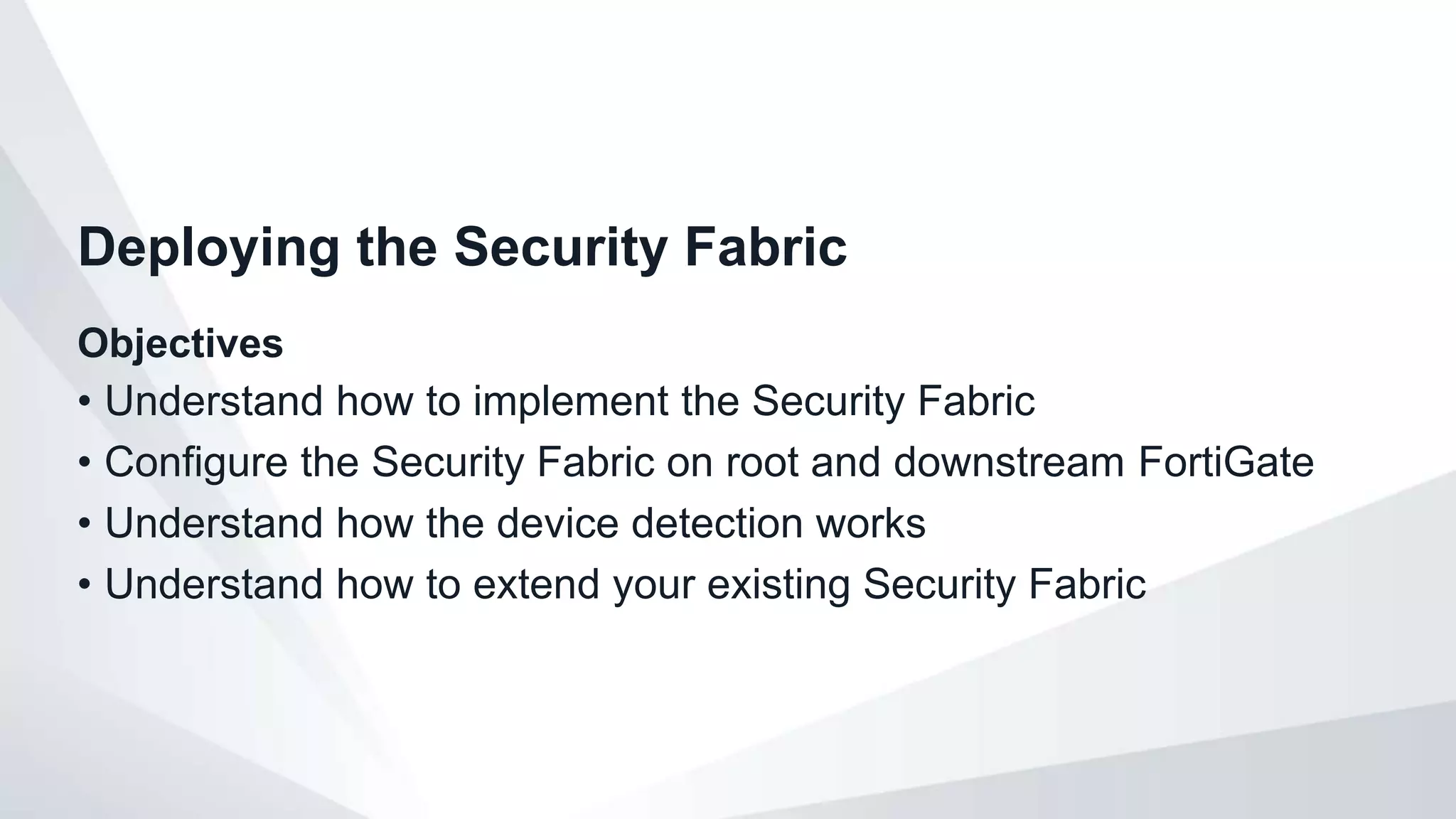 Objectives
• Understand how to implement the Security Fabric
• Configure the Security Fabric on root and downstream FortiGate
• Understand how the device detection works
• Understand how to extend your existing Security Fabric
Deploying the Security Fabric
 