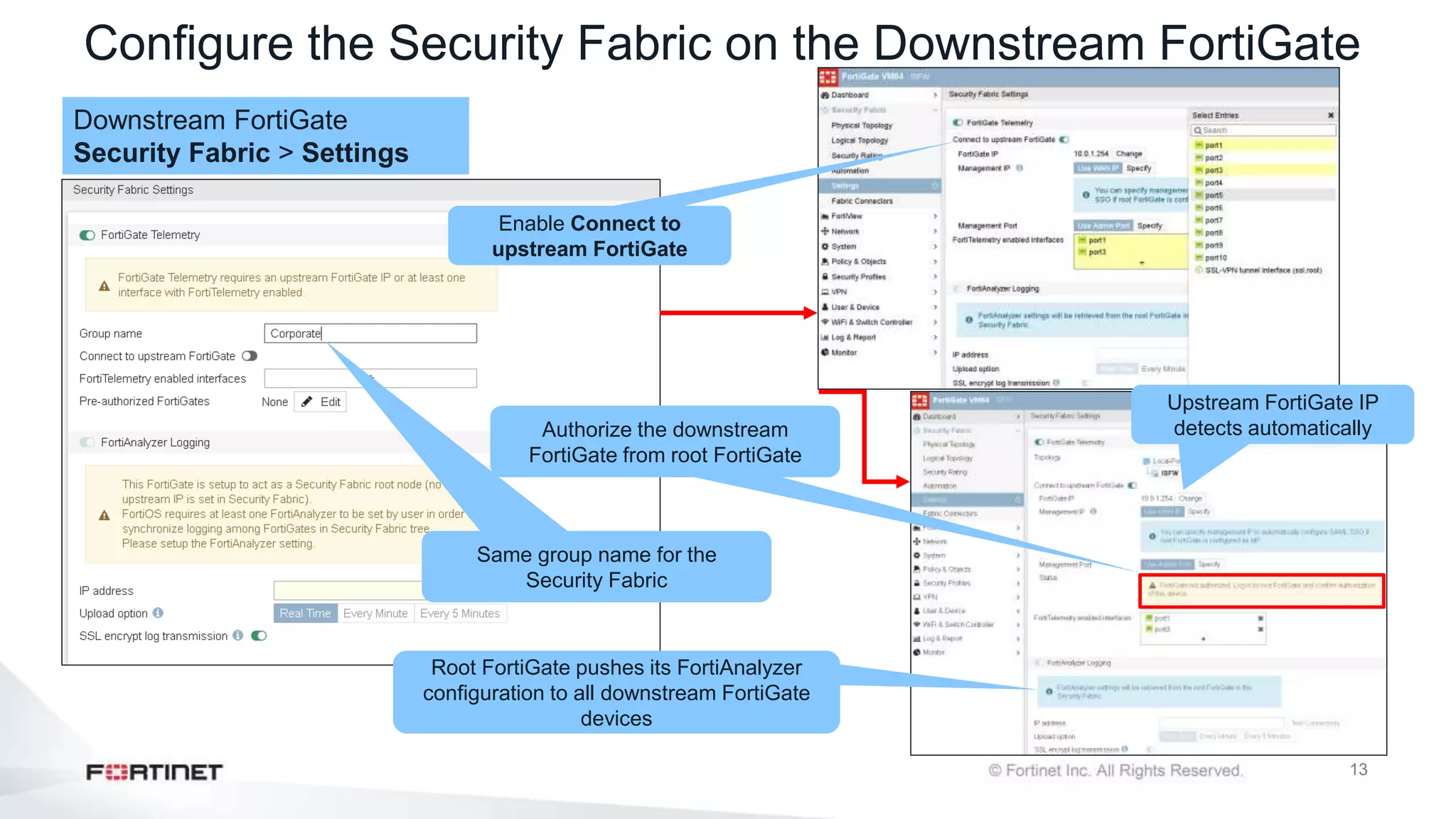 13
Configure the Security Fabric on the Downstream FortiGate
Downstream FortiGate
Security Fabric > Settings
Same group name for the
Security Fabric
Enable Connect to
upstream FortiGate
Upstream FortiGate IP
detects automatically
Root FortiGate pushes its FortiAnalyzer
configuration to all downstream FortiGate
devices
Authorize the downstream
FortiGate from root FortiGate
 