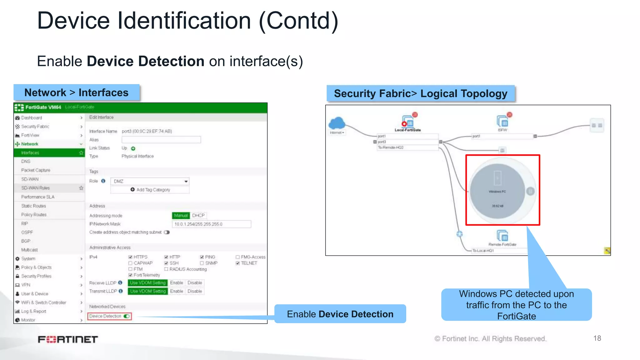 18
Device Identification (Contd)
Enable Device Detection on interface(s)
Network > Interfaces Security Fabric> Logical Topology
Windows PC detected upon
traffic from the PC to the
FortiGate
Enable Device Detection
 