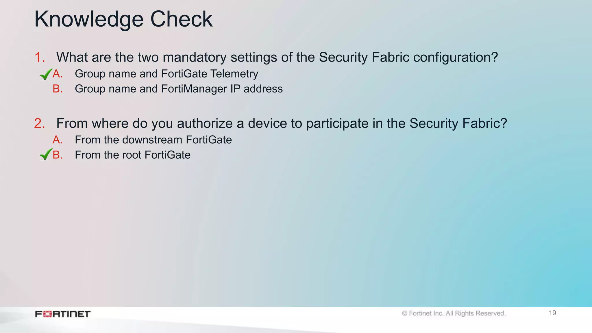 19
Knowledge Check
1. What are the two mandatory settings of the Security Fabric configuration?
A. Group name and FortiGate Telemetry
B. Group name and FortiManager IP address
2. From where do you authorize a device to participate in the Security Fabric?
A. From the downstream FortiGate
B. From the root FortiGate
 