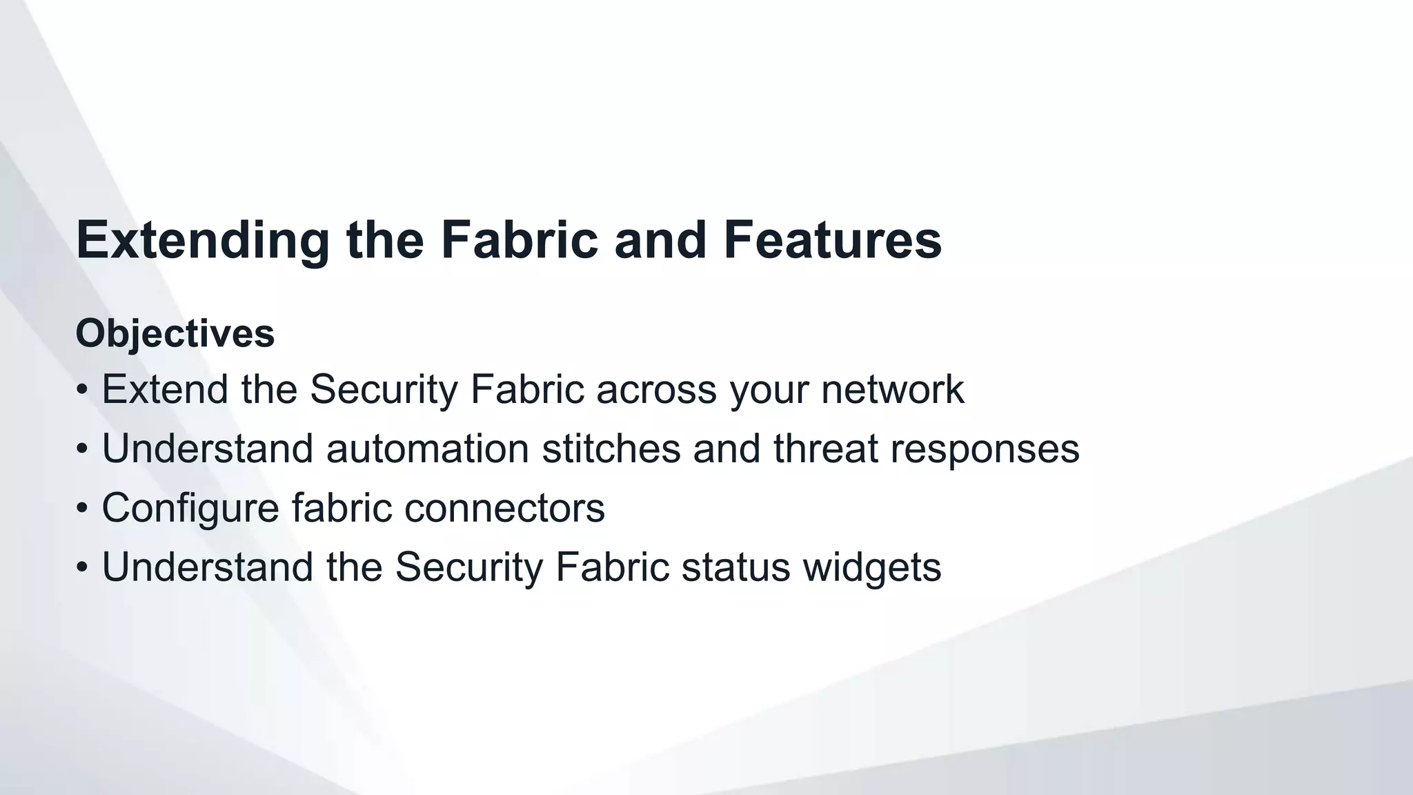 Objectives
• Extend the Security Fabric across your network
• Understand automation stitches and threat responses
• Configure fabric connectors
• Understand the Security Fabric status widgets
Extending the Fabric and Features
 