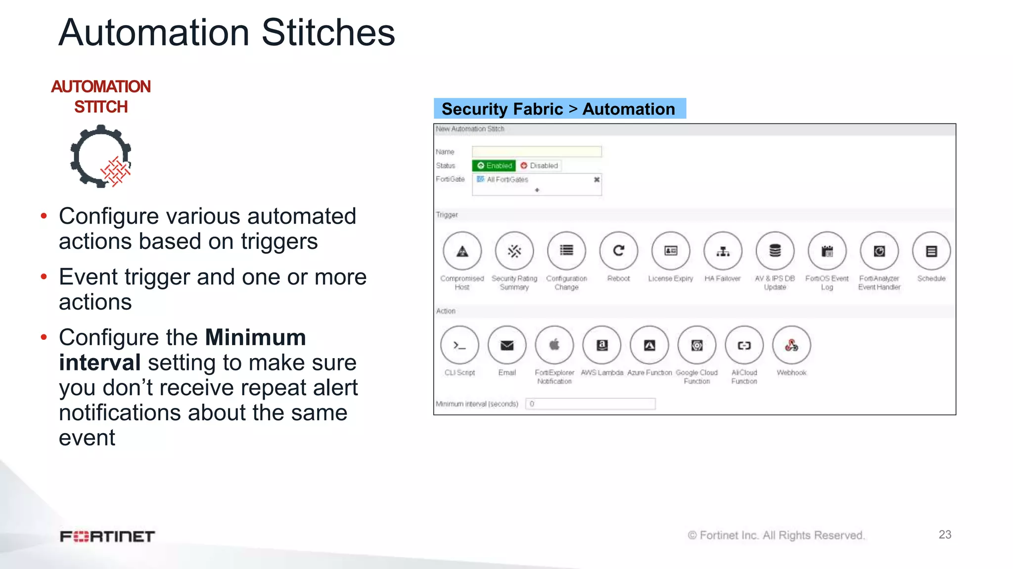 23
Automation Stitches
• Configure various automated
actions based on triggers
• Event trigger and one or more
actions
• Configure the Minimum
interval setting to make sure
you don’t receive repeat alert
notifications about the same
event
AUTOMATION
STITCH Security Fabric > Automation
 