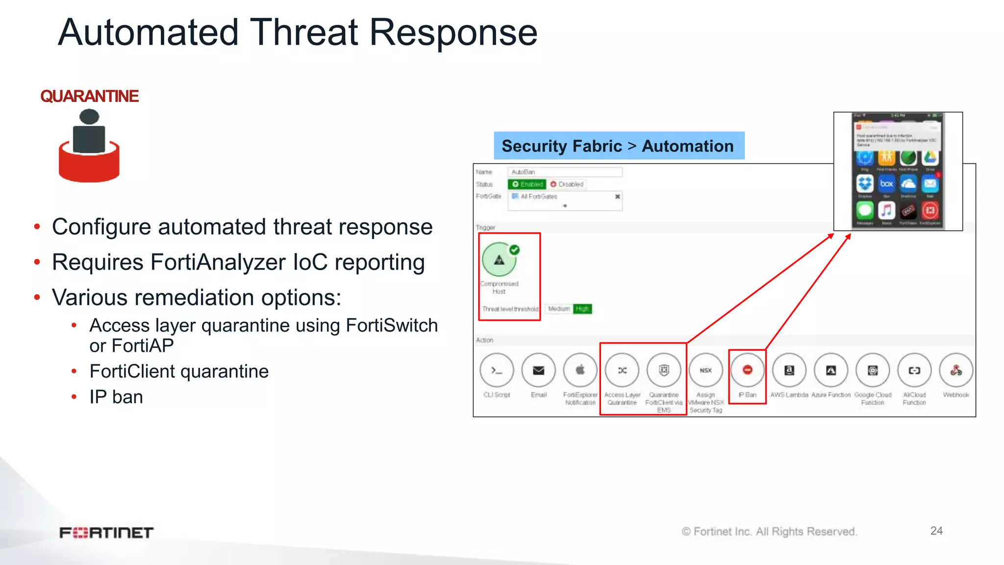 24
Automated Threat Response
• Configure automated threat response
• Requires FortiAnalyzer IoC reporting
• Various remediation options:
• Access layer quarantine using FortiSwitch
or FortiAP
• FortiClient quarantine
• IP ban
Security Fabric > Automation
QUARANTINE
 