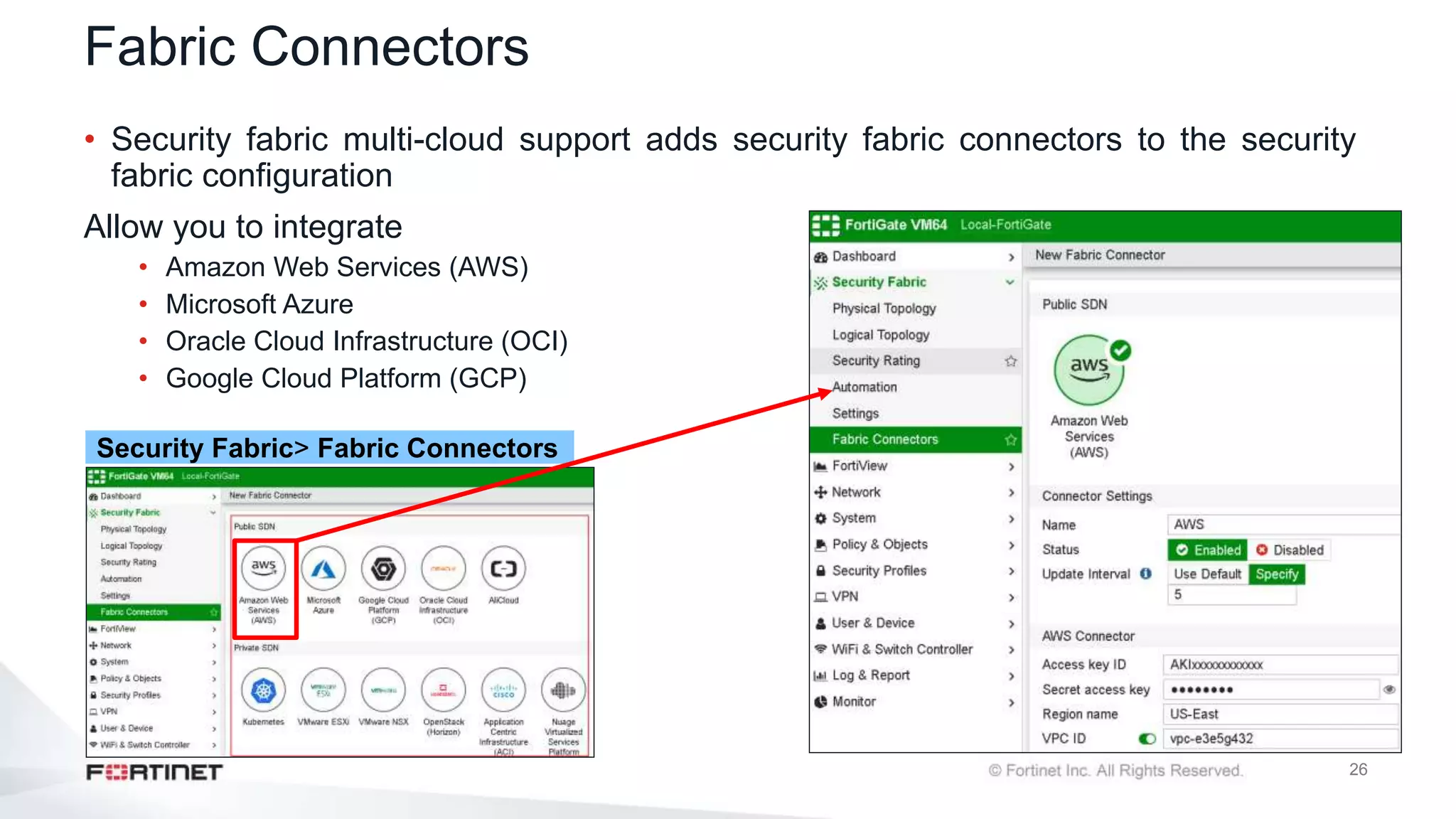 26
Fabric Connectors
• Security fabric multi-cloud support adds security fabric connectors to the security
fabric configuration
Allow you to integrate
• Amazon Web Services (AWS)
• Microsoft Azure
• Oracle Cloud Infrastructure (OCI)
• Google Cloud Platform (GCP)
Security Fabric> Fabric Connectors
 