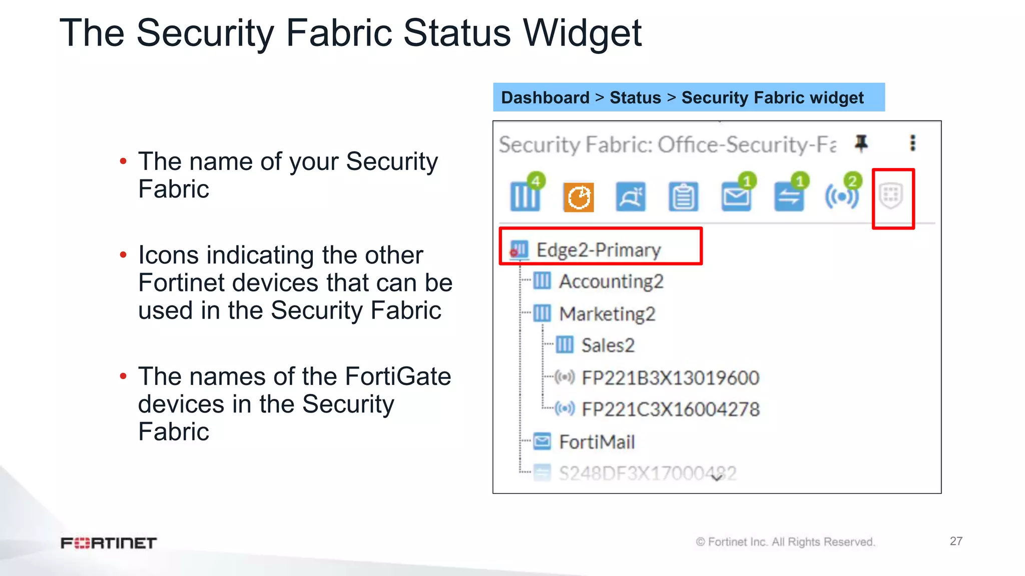 27
The Security Fabric Status Widget
• The name of your Security
Fabric
• Icons indicating the other
Fortinet devices that can be
used in the Security Fabric
• The names of the FortiGate
devices in the Security
Fabric
Dashboard > Status > Security Fabric widget
 