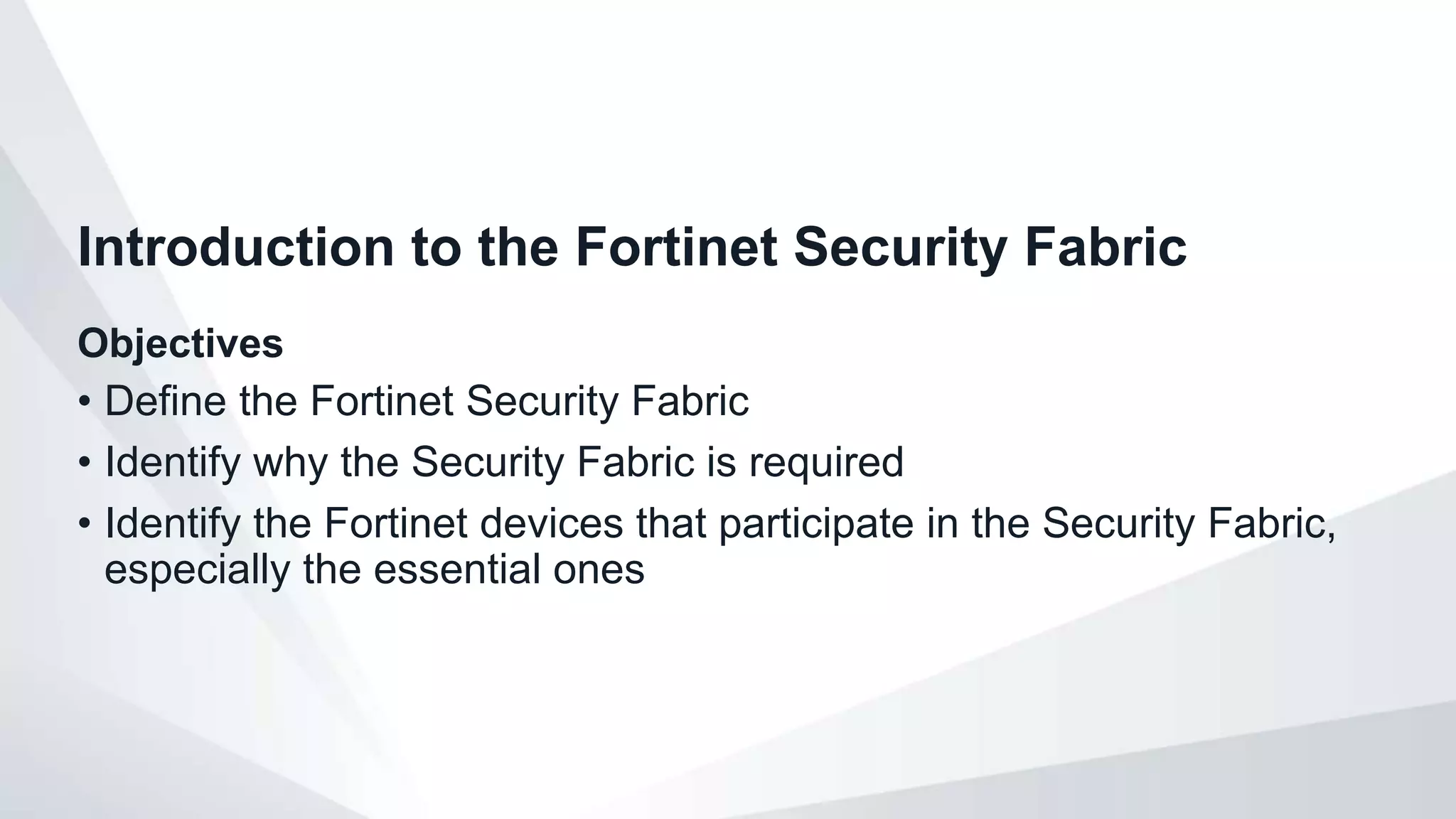 Objectives
• Define the Fortinet Security Fabric
• Identify why the Security Fabric is required
• Identify the Fortinet devices that participate in the Security Fabric,
especially the essential ones
Introduction to the Fortinet Security Fabric
 