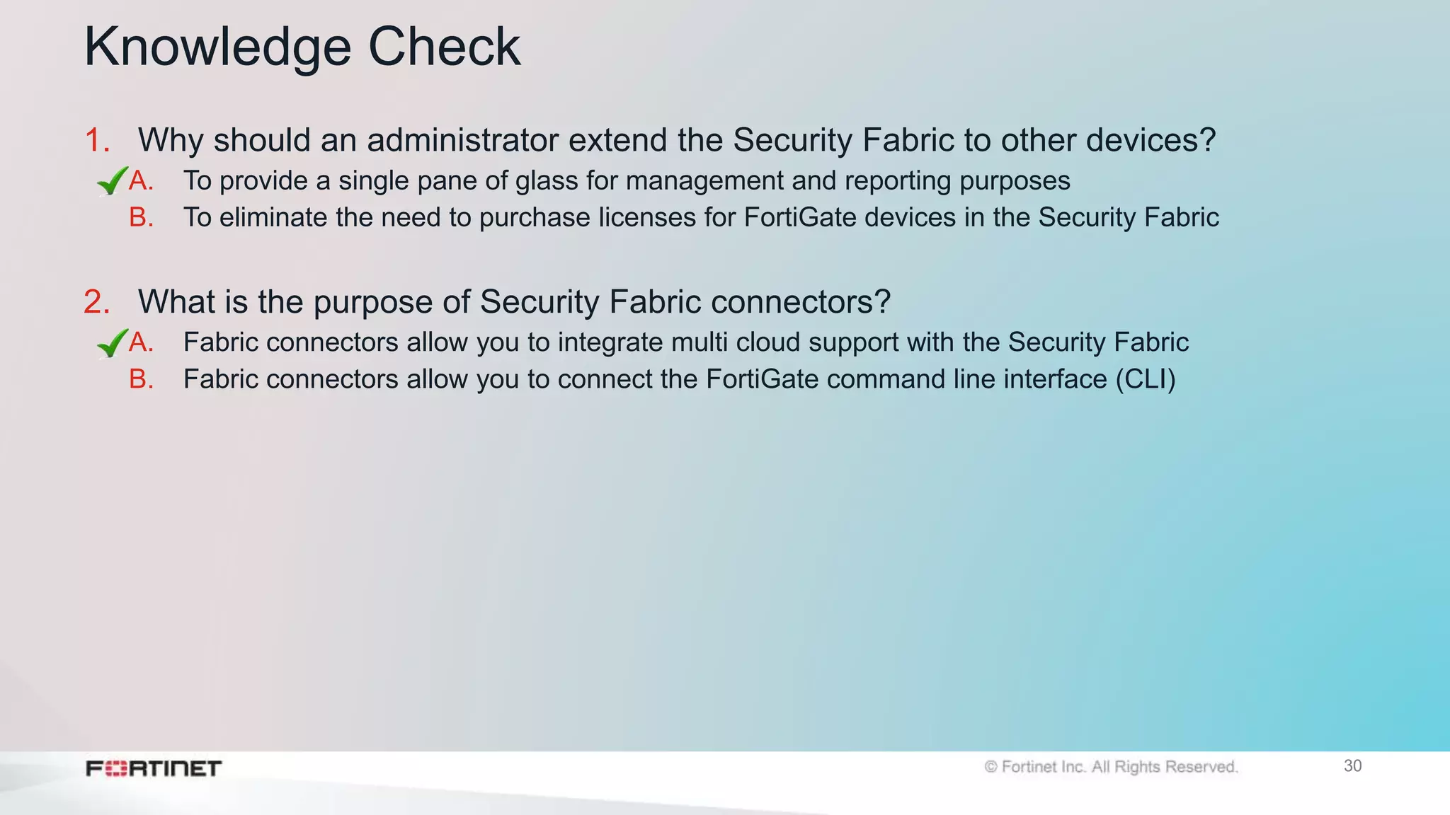 30
Knowledge Check
1. Why should an administrator extend the Security Fabric to other devices?
A. To provide a single pane of glass for management and reporting purposes
B. To eliminate the need to purchase licenses for FortiGate devices in the Security Fabric
2. What is the purpose of Security Fabric connectors?
A. Fabric connectors allow you to integrate multi cloud support with the Security Fabric
B. Fabric connectors allow you to connect the FortiGate command line interface (CLI)
 