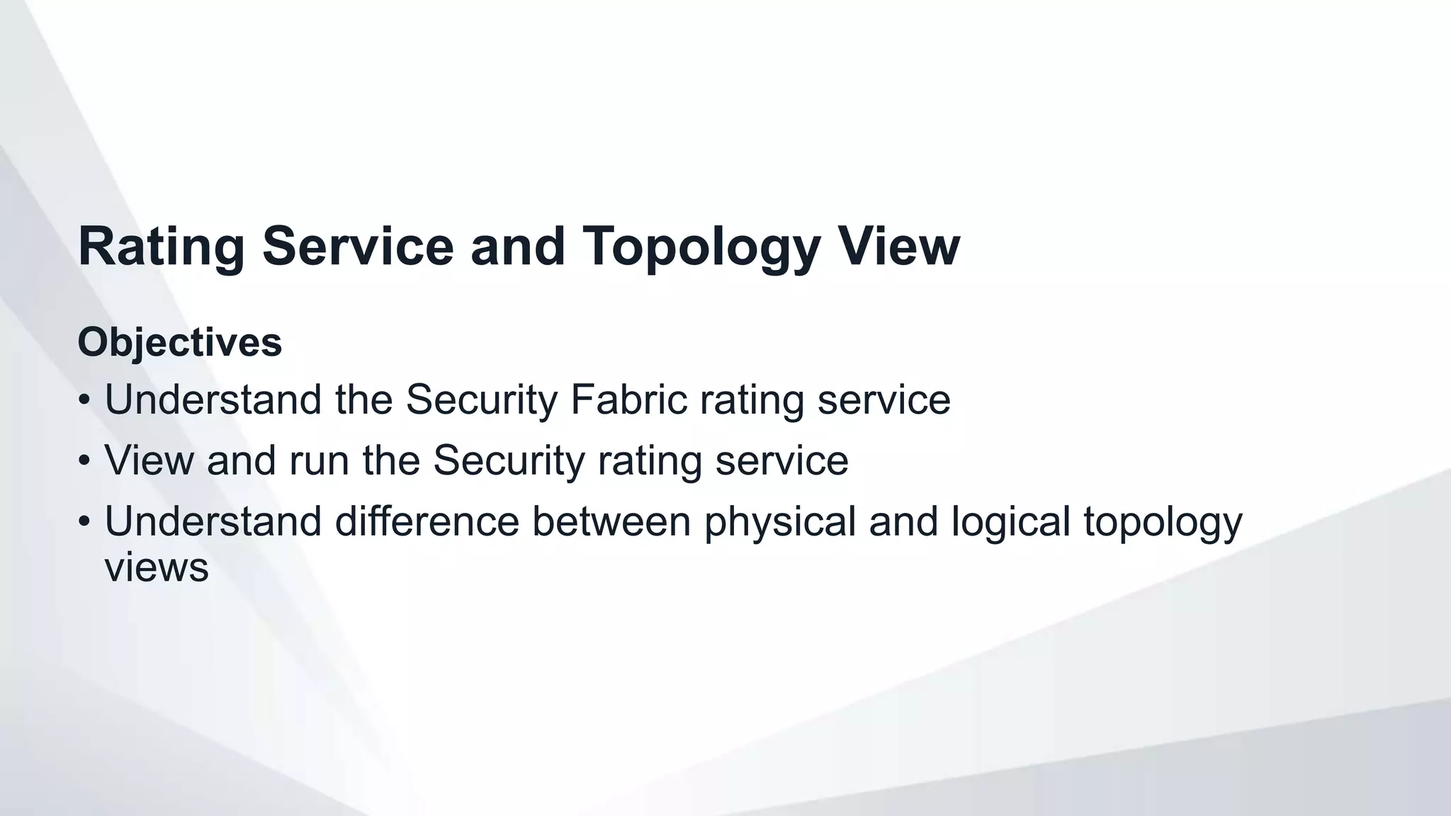 Objectives
• Understand the Security Fabric rating service
• View and run the Security rating service
• Understand difference between physical and logical topology
views
Rating Service and Topology View
 