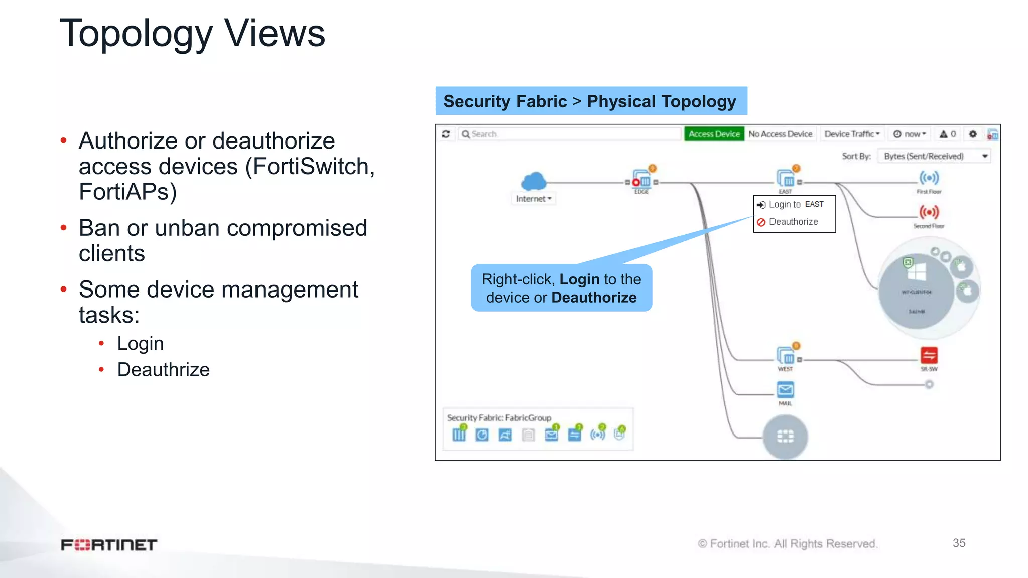 35
Topology Views
• Authorize or deauthorize
access devices (FortiSwitch,
FortiAPs)
• Ban or unban compromised
clients
• Some device management
tasks:
• Login
• Deauthrize
Security Fabric > Physical Topology
Right-click, Login to the
device or Deauthorize
 