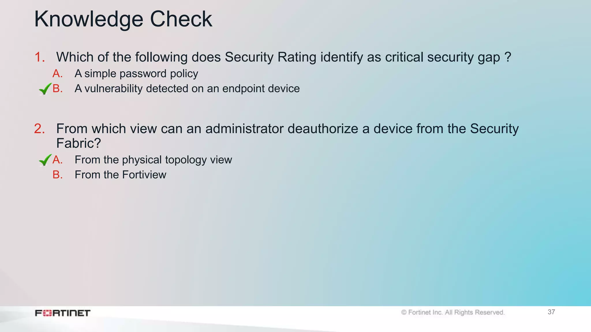 37
Knowledge Check
1. Which of the following does Security Rating identify as critical security gap ?
A. A simple password policy
B. A vulnerability detected on an endpoint device
2. From which view can an administrator deauthorize a device from the Security
Fabric?
A. From the physical topology view
B. From the Fortiview
 