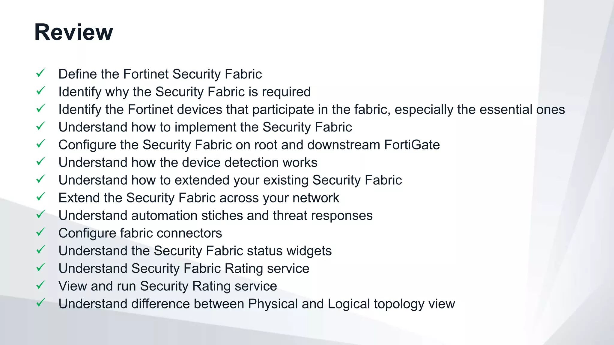 Review
 Define the Fortinet Security Fabric
 Identify why the Security Fabric is required
 Identify the Fortinet devices that participate in the fabric, especially the essential ones
 Understand how to implement the Security Fabric
 Configure the Security Fabric on root and downstream FortiGate
 Understand how the device detection works
 Understand how to extended your existing Security Fabric
 Extend the Security Fabric across your network
 Understand automation stiches and threat responses
 Configure fabric connectors
 Understand the Security Fabric status widgets
 Understand Security Fabric Rating service
 View and run Security Rating service
 Understand difference between Physical and Logical topology view
 
