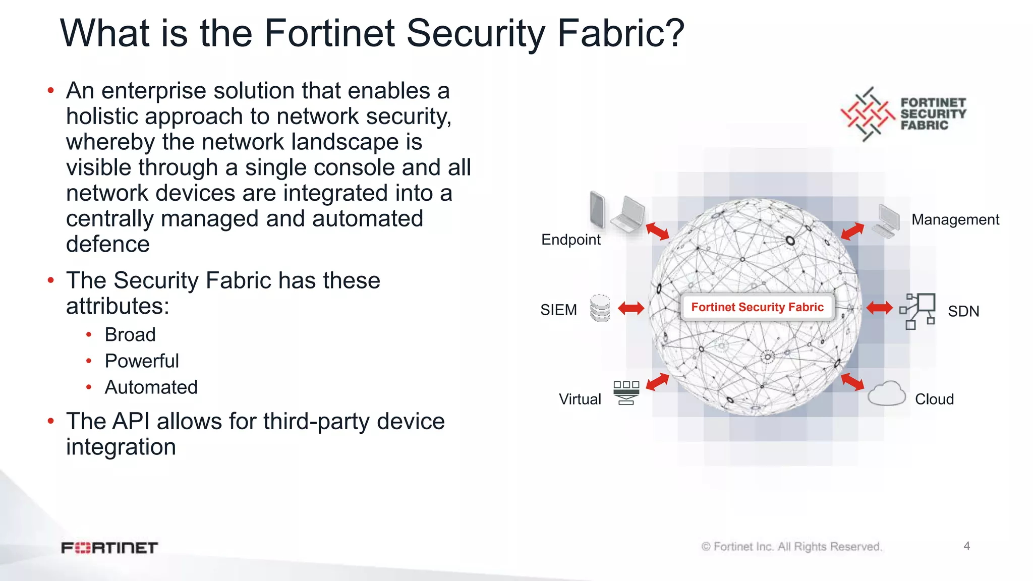 4
What is the Fortinet Security Fabric?
• An enterprise solution that enables a
holistic approach to network security,
whereby the network landscape is
visible through a single console and all
network devices are integrated into a
centrally managed and automated
defence
• The Security Fabric has these
attributes:
• Broad
• Powerful
• Automated
• The API allows for third-party device
integration
Fortinet Security Fabric SDN
Cloud
Virtual
Management
Endpoint
SIEM
 