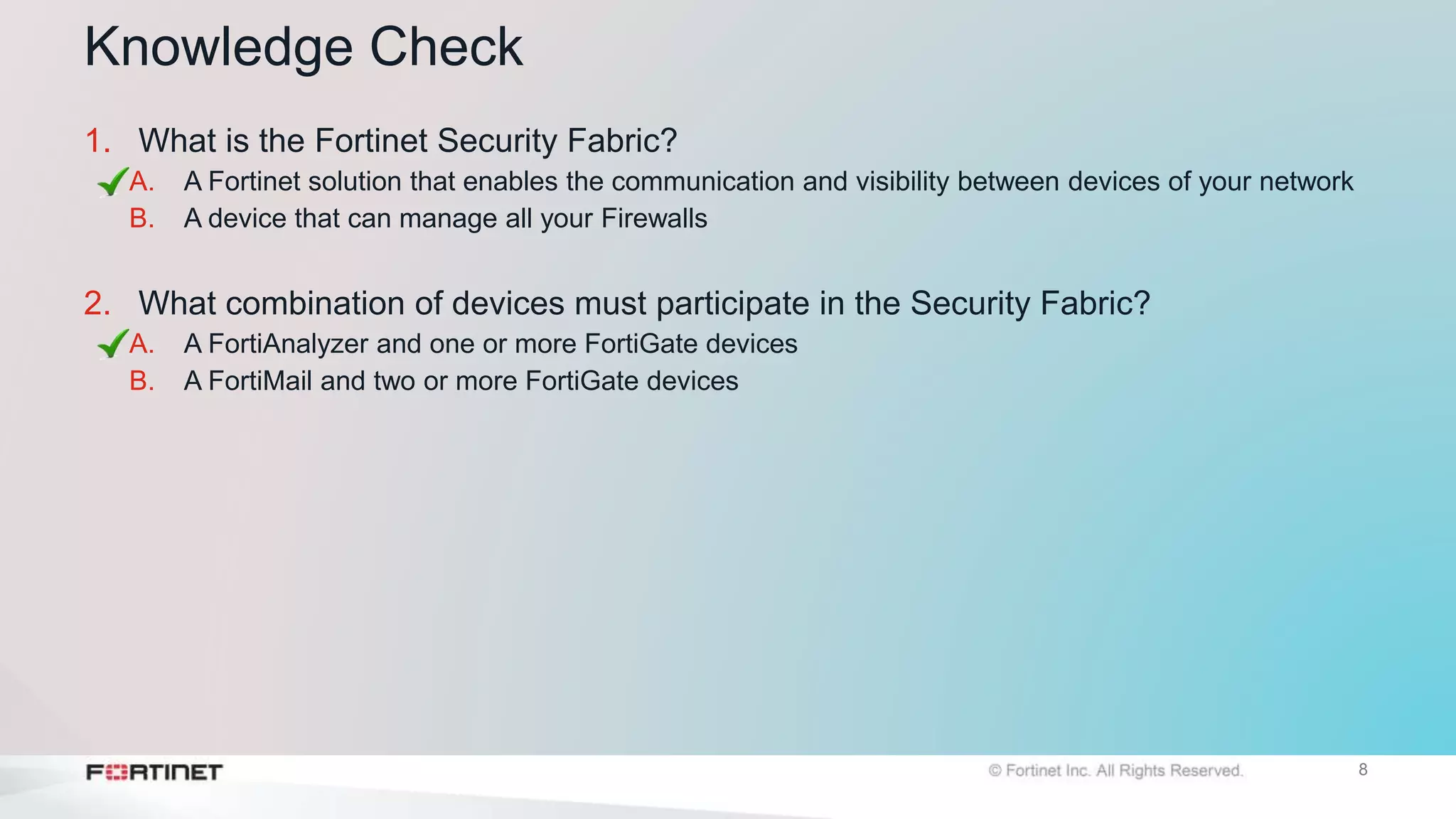 8
Knowledge Check
1. What is the Fortinet Security Fabric?
A. A Fortinet solution that enables the communication and visibility between devices of your network
B. A device that can manage all your Firewalls
2. What combination of devices must participate in the Security Fabric?
A. A FortiAnalyzer and one or more FortiGate devices
B. A FortiMail and two or more FortiGate devices
 