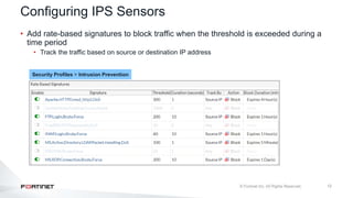 12
Configuring IPS Sensors
• Add rate-based signatures to block traffic when the threshold is exceeded during a
time period
• Track the traffic based on source or destination IP address
Security Profiles > Intrusion Prevention
 