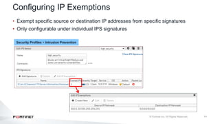 14
Configuring IP Exemptions
• Exempt specific source or destination IP addresses from specific signatures
• Only configurable under individual IPS signatures
Security Profiles > Intrusion Prevention
 