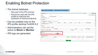 16
• The botnet database:
• Now part of the IPS contract
• Should be used with the IPS
profile to maximize the
protection of internal endpoints
• Can be enabled only on the
IPS profile starting FortiOS 6.2
• Administrators can set the
action to Block or Monitor
• IPS logs are generated
Enabling Botnet Protection
Security Profiles > Intrusion Prevention
 