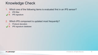 19
Knowledge Check
1. Which one of the following items is evaluated first in an IPS sensor?
A. IPS filter
B. IPS signature
2. Which IPS component is updated most frequently?
A. Protocol decoders
B. IPS signature database
 