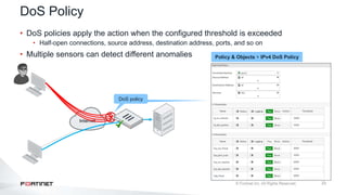 23
DoS Policy
• DoS policies apply the action when the configured threshold is exceeded
• Half-open connections, source address, destination address, ports, and so on
• Multiple sensors can detect different anomalies
Internet
DoS policy
Policy & Objects > IPv4 DoS Policy
 