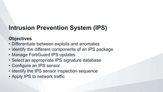 Objectives
• Differentiate between exploits and anomalies
• Identify the different components of an IPS package
• Manage FortiGuard IPS updates
• Select an appropriate IPS signature database
• Configure an IPS sensor
• Identify the IPS sensor inspection sequence
• Apply IPS to network traffic
Intrusion Prevention System (IPS)
 