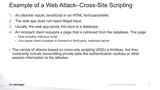 31
Example of a Web Attack–Cross-Site Scripting
1. An attacker inputs JavaScript in an HTML form/parameter.
2. The web app does not reject illegal input.
3. Usually, the web app saves the input to a database.
4. An innocent client requests a page that is retrieved from the database. The page:
• Now includes malicious script
• Can cause client’s browser to transmit to third-party, malicious server
• The variety of attacks based on cross-site scripting (XSS) is limitless, but they
commonly include transmitting private data like authentication cookies or other
session information to the attacker.
 