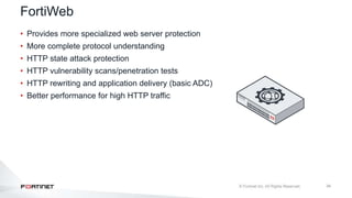 34
FortiWeb
• Provides more specialized web server protection
• More complete protocol understanding
• HTTP state attack protection
• HTTP vulnerability scans/penetration tests
• HTTP rewriting and application delivery (basic ADC)
• Better performance for high HTTP traffic
 