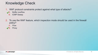 36
Knowledge Check
1. WAF protocol constraints protect against what type of attacks?
A. Buffer overflow
B. ICMP Sweep
2. To use the WAF feature, which inspection mode should be used in the firewall
policy?
A. Flow
B. Proxy
 