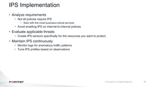 39
IPS Implementation
• Analyze requirements
• Not all policies require IPS
• Start with the most business-critical services
• Avoid enabling IPS on internal-to-internal policies
• Evaluate applicable threats
• Create IPS sensors specifically for the resources you want to protect
• Maintain IPS continuously
• Monitor logs for anomalous traffic patterns
• Tune IPS profiles based on observations
 