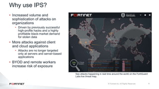 4
See attacks happening in real time around the world on the FortiGuard
Labs live threat map.
• Increased volume and
sophistication of attacks on
organizations
• Driven by previously successful
high-profile hacks and a highly
profitable black-market demand
for stolen data
• More attacks against client
and cloud applications
• Attacks are no longer targeted
only at servers and server-based
applications
• BYOD and remote workers
increase risk of exposure
Why use IPS?
 
