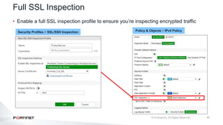 40
Full SSL Inspection
• Enable a full SSL inspection profile to ensure you’re inspecting encrypted traffic
Policy & Objects > IPv4 Policy
Security Profiles > SSL/SSH Inspection
 