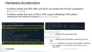 41
Hardware Acceleration
• FortiGate models with NP4, NP6, and SoC3 can benefit from NTurbo acceleration
(np-accel-mode).
• FortiGate models that have a CP8 or CP9, support offloading of IPS pattern
matching to the content processor (cp-accel-mode).
fgt # get hardware status
Model name: FortiGate-300D
ASIC version: CP8
ASIC SRAM: 64M
CPU: Intel(R) Core(TM) i3-3220 CPU @ 3.30GHz
Number of CPUs: 4
RAM: 7996 MB
Compact Flash: 15331 MB /dev/sda
Hard disk: 114473 MB /dev/sdb
USB Flash: not available
Network Card chipset: Intel(R) Gigabit Ethernet
Network Driver (rev.0003)
Network Card chipset: FortiASIC NP6 Adapter (rev.)
# config ips global
# set np-accel-mode [ basic | none ]
# set cp-accel-mode [ basic | advanced | none ]
# end
np-accel-mode
o basic: offloads IPS processing to NP
cp-accel-mode
o basic: offloads basic IPS pattern matching to CP8 or
CP9
o advanced: offloads more types of IPS pattern matching
• Only available in units with two or more CP8s or one or
more CP9s
 