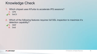 42
Knowledge Check
1. Which chipset uses NTurbo to accelerate IPS sessions?
A. CP9
B. SoC3
2. Which of the following features requires full SSL inspection to maximize it’s
detection capability?
A. WAF
B. DoS
 