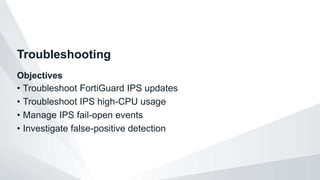 Objectives
• Troubleshoot FortiGuard IPS updates
• Troubleshoot IPS high-CPU usage
• Manage IPS fail-open events
• Investigate false-positive detection
Troubleshooting
 