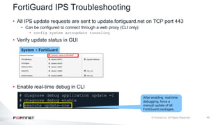 45
FortiGuard IPS Troubleshooting
• All IPS update requests are sent to update.fortiguard.net on TCP port 443
• Can be configured to connect through a web proxy (CLI only):
• config system autoupdate tunneling
• Verify update status in GUI
• Enable real-time debug in CLI
System > FortiGuard
# diagnose debug application update -1
# diagnose debug enable
# execute update-now
After enabling real-time
debugging, force a
manual update of all
FortiGuard packages.
 