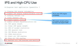 46
IPS and High-CPU Use
# diagnose test application ipsmonitor ?
1: Display IPS engine information
2: Toggle IPS engine enable/disable status
3: Display restart log
4: Clear restart log
5: Toggle bypass status
6: Submit attack characteristics now
10: IPS queue length
11: Clear IPS queue length
12: IPS L7 socket statistics
13: IPS session list
14: IPS NTurbo statistics
15: IPSA statistics
97: Start all IPS engines
98: Stop all IPS engines
99: Restart all IPS engines and monitor
IPS engine remains active,
but does not inspect traffic
Shuts down IPS engine
completely
 