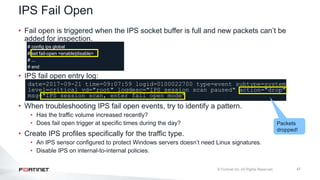 47
• Fail open is triggered when the IPS socket buffer is full and new packets can’t be
added for inspection.
# config ips global
# set fail-open <enable|disable>
# ...
# end
• IPS fail open entry log:
date=2017-09-21 time=09:07:59 logid=0100022700 type=event subtype=system
level=critical vd="root" logdesc="IPS session scan paused" action="drop"
msg="IPS session scan, enter fail open mode"
• When troubleshooting IPS fail open events, try to identify a pattern.
• Has the traffic volume increased recently?
• Does fail open trigger at specific times during the day?
• Create IPS profiles specifically for the traffic type.
• An IPS sensor configured to protect Windows servers doesn’t need Linux signatures.
• Disable IPS on internal-to-internal policies.
IPS Fail Open
Packets
dropped!
 