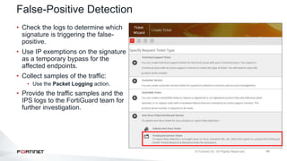 48
False-Positive Detection
• Check the logs to determine which
signature is triggering the false-
positive.
• Use IP exemptions on the signature
as a temporary bypass for the
affected endpoints.
• Collect samples of the traffic:
• Use the Packet Logging action.
• Provide the traffic samples and the
IPS logs to the FortiGuard team for
further investigation.
 