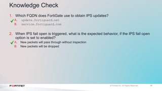 49
Knowledge Check
1. Which FQDN does FortiGate use to obtain IPS updates?
A. update.fortiguard.net
B. service.fortiguard.com
2. When IPS fail open is triggered, what is the expected behavior, if the IPS fail open
option is set to enabled?
A. New packets will pass through without inspection
B. New packets will be dropped
 