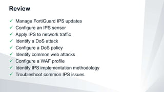 Review
 Manage FortiGuard IPS updates
 Configure an IPS sensor
 Apply IPS to network traffic
 Identify a DoS attack
 Configure a DoS policy
 Identify common web attacks
 Configure a WAF profile
 Identify IPS implementation methodology
 Troubleshoot common IPS issues
 