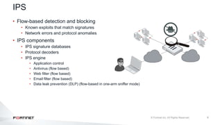 6
IPS
• Flow-based detection and blocking
• Known exploits that match signatures
• Network errors and protocol anomalies
• IPS components
• IPS signature databases
• Protocol decoders
• IPS engine
• Application control
• Antivirus (flow based)
• Web filter (flow based)
• Email filter (flow based)
• Data leak prevention (DLP) (flow-based in one-arm sniffer mode)
 