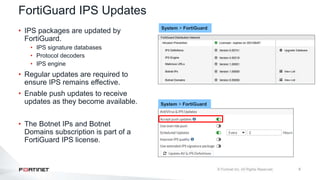 8
FortiGuard IPS Updates
• IPS packages are updated by
FortiGuard.
• IPS signature databases
• Protocol decoders
• IPS engine
• Regular updates are required to
ensure IPS remains effective.
• Enable push updates to receive
updates as they become available.
• The Botnet IPs and Botnet
Domains subscription is part of a
FortiGuard IPS license.
System > FortiGuard
System > FortiGuard
 