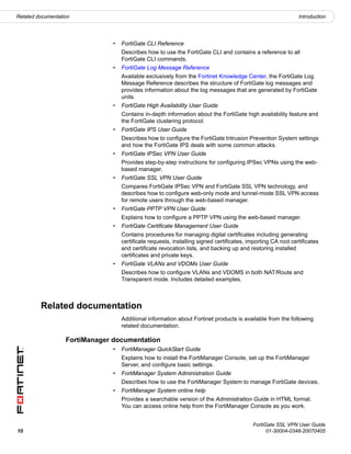 Related documentation                                                                                          Introduction




                                •   FortiGate CLI Reference
                                    Describes how to use the FortiGate CLI and contains a reference to all
                                    FortiGate CLI commands.
                                •   FortiGate Log Message Reference
                                    Available exclusively from the Fortinet Knowledge Center, the FortiGate Log
                                    Message Reference describes the structure of FortiGate log messages and
                                    provides information about the log messages that are generated by FortiGate
                                    units.
                                •   FortiGate High Availability User Guide
                                    Contains in-depth information about the FortiGate high availability feature and
                                    the FortiGate clustering protocol.
                                •   FortiGate IPS User Guide
                                    Describes how to configure the FortiGate Intrusion Prevention System settings
                                    and how the FortiGate IPS deals with some common attacks.
                                •   FortiGate IPSec VPN User Guide
                                    Provides step-by-step instructions for configuring IPSec VPNs using the web-
                                    based manager.
                                •   FortiGate SSL VPN User Guide
                                    Compares FortiGate IPSec VPN and FortiGate SSL VPN technology, and
                                    describes how to configure web-only mode and tunnel-mode SSL VPN access
                                    for remote users through the web-based manager.
                                •   FortiGate PPTP VPN User Guide
                                    Explains how to configure a PPTP VPN using the web-based manager.
                                •   FortiGate Certificate Management User Guide
                                    Contains procedures for managing digital certificates including generating
                                    certificate requests, installing signed certificates, importing CA root certificates
                                    and certificate revocation lists, and backing up and restoring installed
                                    certificates and private keys.
                                •   FortiGate VLANs and VDOMs User Guide
                                    Describes how to configure VLANs and VDOMS in both NAT/Route and
                                    Transparent mode. Includes detailed examples.



         Related documentation
                                    Additional information about Fortinet products is available from the following
                                    related documentation.

                   FortiManager documentation
                                •   FortiManager QuickStart Guide
                                    Explains how to install the FortiManager Console, set up the FortiManager
                                    Server, and configure basic settings.
                                •   FortiManager System Administration Guide
                                    Describes how to use the FortiManager System to manage FortiGate devices.
                                •   FortiManager System online help
                                    Provides a searchable version of the Administration Guide in HTML format.
                                    You can access online help from the FortiManager Console as you work.


                                                                                            FortiGate SSL VPN User Guide
10                                                                                                01-30004-0348-20070405
 
