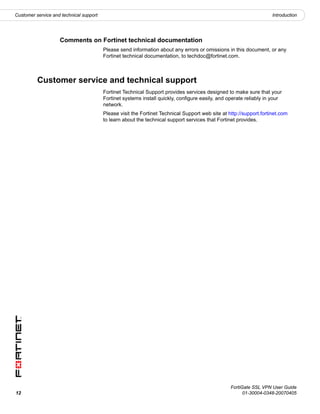 Customer service and technical support                                                                               Introduction




                    Comments on Fortinet technical documentation
                                         Please send information about any errors or omissions in this document, or any
                                         Fortinet technical documentation, to techdoc@fortinet.com.



          Customer service and technical support
                                         Fortinet Technical Support provides services designed to make sure that your
                                         Fortinet systems install quickly, configure easily, and operate reliably in your
                                         network.
                                         Please visit the Fortinet Technical Support web site at http://support.fortinet.com
                                         to learn about the technical support services that Fortinet provides.




                                                                                                  FortiGate SSL VPN User Guide
12                                                                                                      01-30004-0348-20070405
 