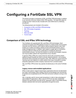Configuring a FortiGate SSL VPN                                                        Comparison of SSL and IPSec VPN technology




  Configuring a FortiGate SSL VPN
                                  This section provides a comparison of SSL and IPSec VPN technology, in addition
                                  to an overview of the two modes of SSL VPN operation. The high-level steps for
                                  configuring each mode are also included with cross-references to underlying
                                  procedures.
                                  The following topics are included in this section:
                                  •   Comparison of SSL and IPSec VPN technology
                                  •   SSL VPN modes of operation
                                  •   Topology
                                  •   Web-only mode
                                  •   Tunnel mode



  Comparison of SSL and IPSec VPN technology
                                  The FortiGate unit supports both SSL and IPSec VPN technologies. Each
                                  combines encryption and VPN gateway functions to create private communication
                                  channels over the Internet, which helps to defray physical network costs. Both
                                  enable you to define and deploy network access and firewall policies using a
                                  single management tool. In addition, both support a single sign-on mechanism
                                  (including optional X.509 security certificates) to simplify the client/user
                                  authentication process. You have the freedom to use both technologies; however,
                                  one may be better suited to the requirements of your situation.
                                  In general, IPSec VPNs are a good choice for site-to-site connections where
                                  appliance-based firewalls are used to provide network protection, and company
                                  sanctioned client computers are issued to users. SSL VPNs are a good choice for
                                  roaming users who depend on a wide variety of thin-client computers to access
                                  enterprise applications and/or company resources from a remote location.
                                  SSL and IPSec VPN tunnels may operate simultaneously on the same FortiGate
                                  unit.

                                  Legacy versus web-enabled applications
                                  IPSec is well suited to network-based legacy applications that are not web-based.
                                  As a layer 3 technology, IPSec creates a secure tunnel between two host devices.
                                  IP packets are encapsulated by the VPN client and server software running on the
                                  hosts.
                                  SSL is typically used for secure web transactions in order to take advantage of
                                  web-enabled IP applications. After a secure HTTP link has been established
                                  between the web browser and web server, application data is transmitted directly
                                  between selected client and server applications through the tunnel.




FortiGate SSL VPN User Guide
01-30004-0348-20070405                                                                                                       13
 