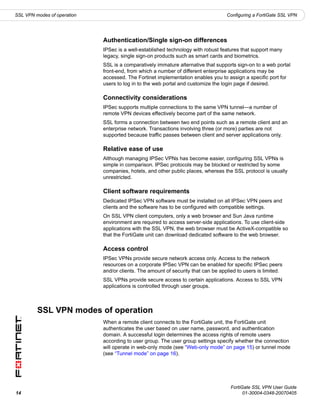 SSL VPN modes of operation                                                         Configuring a FortiGate SSL VPN




                             Authentication/Single sign-on differences
                             IPSec is a well-established technology with robust features that support many
                             legacy, single sign-on products such as smart cards and biometrics.
                             SSL is a comparatively immature alternative that supports sign-on to a web portal
                             front-end, from which a number of different enterprise applications may be
                             accessed. The Fortinet implementation enables you to assign a specific port for
                             users to log in to the web portal and customize the login page if desired.

                             Connectivity considerations
                             IPSec supports multiple connections to the same VPN tunnel—a number of
                             remote VPN devices effectively become part of the same network.
                             SSL forms a connection between two end points such as a remote client and an
                             enterprise network. Transactions involving three (or more) parties are not
                             supported because traffic passes between client and server applications only.

                             Relative ease of use
                             Although managing IPSec VPNs has become easier, configuring SSL VPNs is
                             simple in comparison. IPSec protocols may be blocked or restricted by some
                             companies, hotels, and other public places, whereas the SSL protocol is usually
                             unrestricted.

                             Client software requirements
                             Dedicated IPSec VPN software must be installed on all IPSec VPN peers and
                             clients and the software has to be configured with compatible settings.
                             On SSL VPN client computers, only a web browser and Sun Java runtime
                             environment are required to access server-side applications. To use client-side
                             applications with the SSL VPN, the web browser must be ActiveX-compatible so
                             that the FortiGate unit can download dedicated software to the web browser.

                             Access control
                             IPSec VPNs provide secure network access only. Access to the network
                             resources on a corporate IPSec VPN can be enabled for specific IPSec peers
                             and/or clients. The amount of security that can be applied to users is limited.
                             SSL VPNs provide secure access to certain applications. Access to SSL VPN
                             applications is controlled through user groups.



         SSL VPN modes of operation
                             When a remote client connects to the FortiGate unit, the FortiGate unit
                             authenticates the user based on user name, password, and authentication
                             domain. A successful login determines the access rights of remote users
                             according to user group. The user group settings specify whether the connection
                             will operate in web-only mode (see “Web-only mode” on page 15) or tunnel mode
                             (see “Tunnel mode” on page 16).




                                                                                     FortiGate SSL VPN User Guide
14                                                                                         01-30004-0348-20070405
 