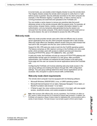 Configuring a FortiGate SSL VPN                                                                         SSL VPN modes of operation




                                  In tunnel mode, you can enable a client integrity checker to scan the remote client.
                                  The integrity checker probes the remote client computer to verify that it is “safe”
                                  before access is granted. Security attributes recorded on the client computer (for
                                  example, in the Windows registry, in specific files, or held in memory due to
                                  running processes) are examined and uploaded to the FortiGate unit.
                                  You can enable a cache cleaner to remove any sensitive data that would
                                  otherwise remain on the remote computer after the session ends. For example, all
                                  cache entries, browser history, cookies, encrypted information related to user
                                  authentication, and any temporary data generated during the session are
                                  removed from the remote computer. If the client’s browser cannot install and run
                                  the cache cleaner, the user is not allowed to access the SSL-VPN portal.

           Web-only mode
                                  Web-only mode provides remote users with a fast and efficient way to access
                                  server applications from any thin client computer equipped with a web browser.
                                  Web-only mode offers true clientless network access using any web browser that
                                  has built-in SSL encryption and the Sun Java runtime environment.
                                  Support for SSL VPN web-only mode is built into the FortiOS operating system.
                                  The feature comprises an SSL daemon running on the FortiGate unit, and a web
                                  portal, which provides users with access to network services and resources
                                  including HTTP/HTTPS, telnet, FTP, SMB/CIFS, VNC, and RDP.
                                  In web-only mode, the FortiGate unit acts as a secure HTTP/HTTPS gateway and
                                  authenticates remote users as members of a user group. After successful
                                  authentication, the FortiGate unit redirects the web browser to the web portal
                                  home page and the user can access the server applications behind the FortiGate
                                  unit.
                                  Configuring the FortiGate unit involves selecting web-only-mode access in the
                                  user group settings and enabling the feature through SSL VPN configuration
                                  settings. The user group settings determine which server applications can be
                                  accessed. SSL encryption is used to ensure traffic confidentiality.

                                  Web-only mode client requirements
                                  The remote client computer must be equipped with the following software:
                                  •   Microsoft Windows 2000/XP/2003, Linux, or UNIX operating system
                                  •   Microsoft Internet Explorer 6.0 (or later), Netscape Navigator 7.0 (or later), or
                                      Mozilla Foundation web browser 1.2 (or later)
                                  •   If Telnet is used, Sun Java runtime environment 1.4 (or later), with Java applet
                                      access, JavaScript access, and cookie acceptance enabled

                               Note: Web browsers offer different SSL security capabilities. The FortiGate unit offers an
                               SSL version 2 option through the CLI if required to support older browsers. In addition, the
                               FortiGate unit supports a range of cipher suites for negotiating SSL communications with a
                               variety of web browsers. The web browser must at least support a 64-bit cipher length.




FortiGate SSL VPN User Guide
01-30004-0348-20070405                                                                                                        15
 