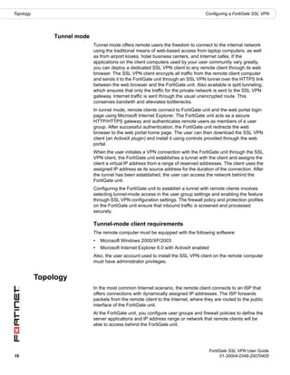 Topology                                                                            Configuring a FortiGate SSL VPN




               Tunnel mode
                             Tunnel mode offers remote users the freedom to connect to the internal network
                             using the traditional means of web-based access from laptop computers, as well
                             as from airport kiosks, hotel business centers, and Internet cafés. If the
                             applications on the client computers used by your user community vary greatly,
                             you can deploy a dedicated SSL VPN client to any remote client through its web
                             browser. The SSL VPN client encrypts all traffic from the remote client computer
                             and sends it to the FortiGate unit through an SSL VPN tunnel over the HTTPS link
                             between the web browser and the FortiGate unit. Also available is split tunneling,
                             which ensures that only the traffic for the private network is sent to the SSL VPN
                             gateway. Internet traffic is sent through the usual unencrypted route. This
                             conserves bandwith and alleviates bottlenecks.
                             In tunnel mode, remote clients connect to FortiGate unit and the web portal login
                             page using Microsoft Internet Explorer. The FortiGate unit acts as a secure
                             HTTP/HTTPS gateway and authenticates remote users as members of a user
                             group. After successful authentication, the FortiGate unit redirects the web
                             browser to the web portal home page. The user can then download the SSL VPN
                             client (an ActiveX plugin) and install it using controls provided through the web
                             portal.
                             When the user initiates a VPN connection with the FortiGate unit through the SSL
                             VPN client, the FortiGate unit establishes a tunnel with the client and assigns the
                             client a virtual IP address from a range of reserved addresses. The client uses the
                             assigned IP address as its source address for the duration of the connection. After
                             the tunnel has been established, the user can access the network behind the
                             FortiGate unit.
                             Configuring the FortiGate unit to establish a tunnel with remote clients involves
                             selecting tunnel-mode access in the user group settings and enabling the feature
                             through SSL VPN configuration settings. The firewall policy and protection profiles
                             on the FortiGate unit ensure that inbound traffic is screened and processed
                             securely.

                             Tunnel-mode client requirements
                             The remote computer must be equipped with the following software:
                             •   Microsoft Windows 2000/XP/2003
                             •   Microsoft Internet Explorer 6.0 with ActiveX enabled
                             Also, the user account used to install the SSL VPN client on the remote computer
                             must have administrator privileges.


           Topology
                             In the most common Internet scenario, the remote client connects to an ISP that
                             offers connections with dynamically assigned IP addresses. The ISP forwards
                             packets from the remote client to the Internet, where they are routed to the public
                             interface of the FortiGate unit.
                             At the FortiGate unit, you configure user groups and firewall policies to define the
                             server applications and IP address range or network that remote clients will be
                             able to access behind the FortiGate unit.




                                                                                        FortiGate SSL VPN User Guide
16                                                                                            01-30004-0348-20070405
 