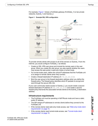 Configuring a FortiGate SSL VPN                                                                                          Topology




                                  For example, Figure 1 shows a FortiGate gateway (FortiGate_1) to two private
                                  networks, Subnet_1 and Subnet_2.

                                  Figure 1: Example SSL VPN configuration


                                           Subnet_1
                                        172.16.10.0/24
                                                                                                     Remote client

                                                                                       Internet
                                          HTTP/HTTPS
                                          172.16.10.2


                                                                                        wan1

                                              Telnet
                                           172.16.10.3                     dmz                      FortiGate_1
                                                                       172.16.10.1

                                                                                       internal
                                                                                     192.168.22.1
                                               FTP
                                           172.16.10.4




                                            SMB/CIFS
                                           172.16.10.5
                                                                                      Subnet_2
                                                                                   192.168.22.0/24

                                  To provide remote clients with access to all of the servers on Subnet_1 from the
                                  Internet, you would configure FortiGate_1 as follows:
                                  •   Create an SSL VPN user group and include the remote users in the user
                                      group. When you create the user group, you also specify whether the users
                                      may access the web portal in web-only mode or tunnel mode.
                                  •   For tunnel-mode users, define the virtual IP addresses that the FortiGate unit
                                      is to assign to remote clients when they connect.
                                  •   Create a firewall destination IP address of 172.16.10.0/24.
                                  •   Bind the user group to the firewall destination address when you define the
                                      firewall policy. The firewall policy identifies which IP packets to encrypt and
                                      send through the secure SSL link.
                                  If your user community needs access to Subnet_2, you would create a second
                                  firewall destination IP address of 192.168.22.0/24 and create a second
                                  firewall policy that binds the associated remote clients to the Subnet_2 destination
                                  address.

                                  Infrastructure requirements
                                  •   The FortiGate unit must be operating in NAT/Route mode and have a static
                                      public IP address.
                                  •   The ISP assigns IP addresses to remote clients before they connect to the
                                      FortiGate unit.
                                  •   If the remote clients need web-only mode access, see “Web-only mode client
                                      requirements” on page 15.
                                  •   If the remote clients need tunnel-mode access, see “Tunnel-mode client
                                      requirements” on page 16.

FortiGate SSL VPN User Guide
01-30004-0348-20070405                                                                                                       17
 