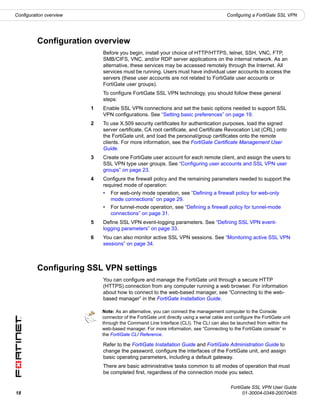 Configuration overview                                                                     Configuring a FortiGate SSL VPN




          Configuration overview
                             Before you begin, install your choice of HTTP/HTTPS, telnet, SSH, VNC, FTP,
                             SMB/CIFS, VNC, and/or RDP server applications on the internal network. As an
                             alternative, these services may be accessed remotely through the Internet. All
                             services must be running. Users must have individual user accounts to access the
                             servers (these user accounts are not related to FortiGate user accounts or
                             FortiGate user groups).
                             To configure FortiGate SSL VPN technology, you should follow these general
                             steps:
                         1   Enable SSL VPN connections and set the basic options needed to support SSL
                             VPN configurations. See “Setting basic preferences” on page 19.
                         2   To use X.509 security certificates for authentication purposes, load the signed
                             server certificate, CA root certificate, and Certificate Revocation List (CRL) onto
                             the FortiGate unit, and load the personal/group certificates onto the remote
                             clients. For more information, see the FortiGate Certificate Management User
                             Guide.
                         3   Create one FortiGate user account for each remote client, and assign the users to
                             SSL VPN type user groups. See “Configuring user accounts and SSL VPN user
                             groups” on page 23.
                         4   Configure the firewall policy and the remaining parameters needed to support the
                             required mode of operation:
                             •   For web-only mode operation, see “Defining a firewall policy for web-only
                                 mode connections” on page 29.
                             •   For tunnel-mode operation, see “Defining a firewall policy for tunnel-mode
                                 connections” on page 31.
                         5   Define SSL VPN event-logging parameters. See “Defining SSL VPN event-
                             logging parameters” on page 33.
                         6   You can also monitor active SSL VPN sessions. See “Monitoring active SSL VPN
                             sessions” on page 34.



          Configuring SSL VPN settings
                             You can configure and manage the FortiGate unit through a secure HTTP
                             (HTTPS) connection from any computer running a web browser. For information
                             about how to connect to the web-based manager, see “Connecting to the web-
                             based manager” in the FortiGate Installation Guide.

                             Note: As an alternative, you can connect the management computer to the Console
                             connector of the FortiGate unit directly using a serial cable and configure the FortiGate unit
                             through the Command Line Interface (CLI). The CLI can also be launched from within the
                             web-based manager. For more information, see “Connecting to the FortiGate console” in
                             the FortiGate CLI Reference.

                             Refer to the FortiGate Installation Guide and FortiGate Administration Guide to
                             change the password, configure the interfaces of the FortiGate unit, and assign
                             basic operating parameters, including a default gateway.
                             There are basic administrative tasks common to all modes of operation that must
                             be completed first, regardless of the connection mode you select.

                                                                                             FortiGate SSL VPN User Guide
18                                                                                                 01-30004-0348-20070405
 